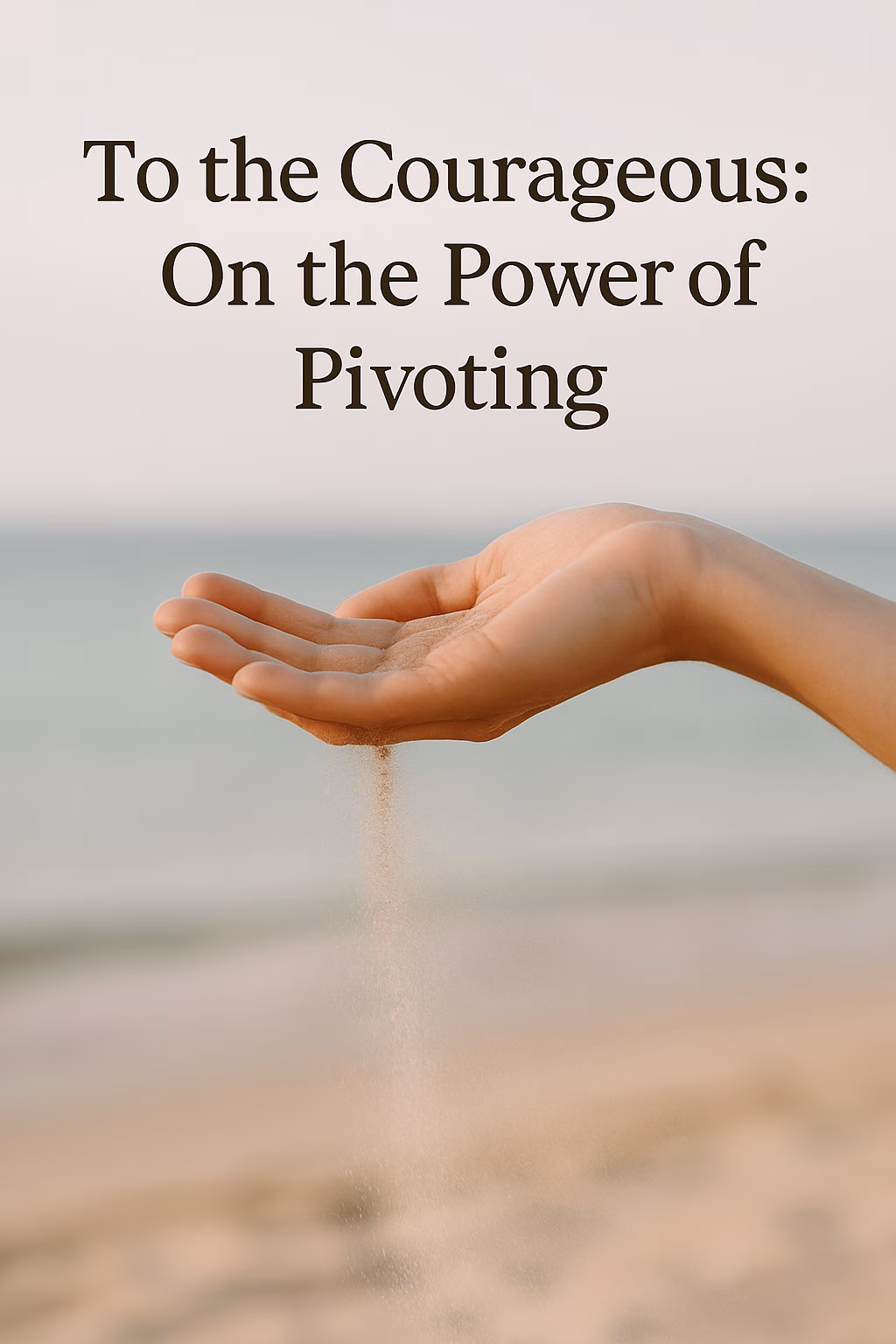 A close-up of a woman’s hand gently releasing a stream of sand on a sunlit beach, with the soft ocean and sky blurred in the background. Overlaid text reads, “To the Courageous: On the Power of Pivoting.”