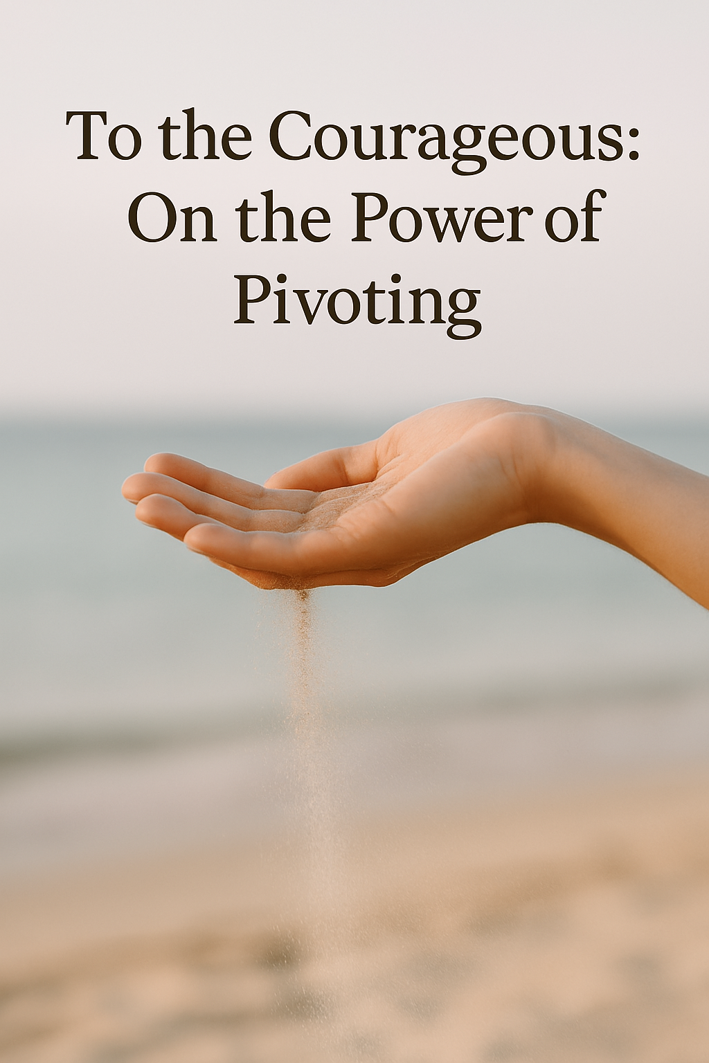 A close-up of a woman’s hand gently releasing a stream of sand on a sunlit beach, with the soft ocean and sky blurred in the background. Overlaid text reads, “To the Courageous: On the Power of Pivoting.”